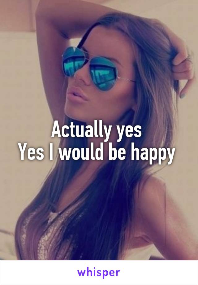 Actually yes 
Yes I would be happy 