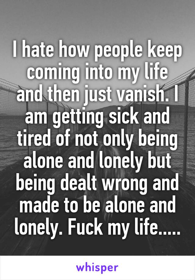 I hate how people keep coming into my life and then just vanish. I am getting sick and tired of not only being alone and lonely but being dealt wrong and made to be alone and lonely. Fuck my life.....