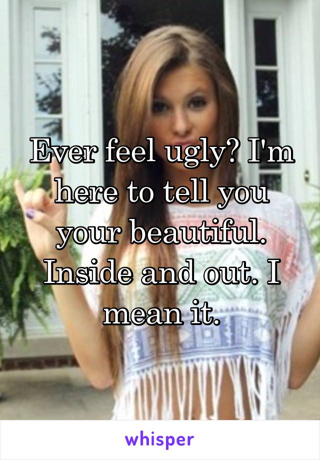 Ever feel ugly? I'm here to tell you your beautiful. Inside and out. I mean it.