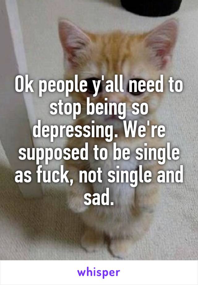 Ok people y'all need to stop being so depressing. We're supposed to be single as fuck, not single and sad.