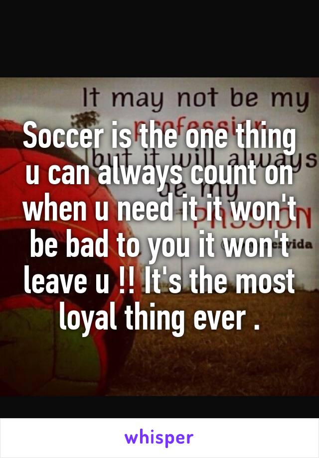 Soccer is the one thing u can always count on when u need it it won't be bad to you it won't leave u !! It's the most loyal thing ever .