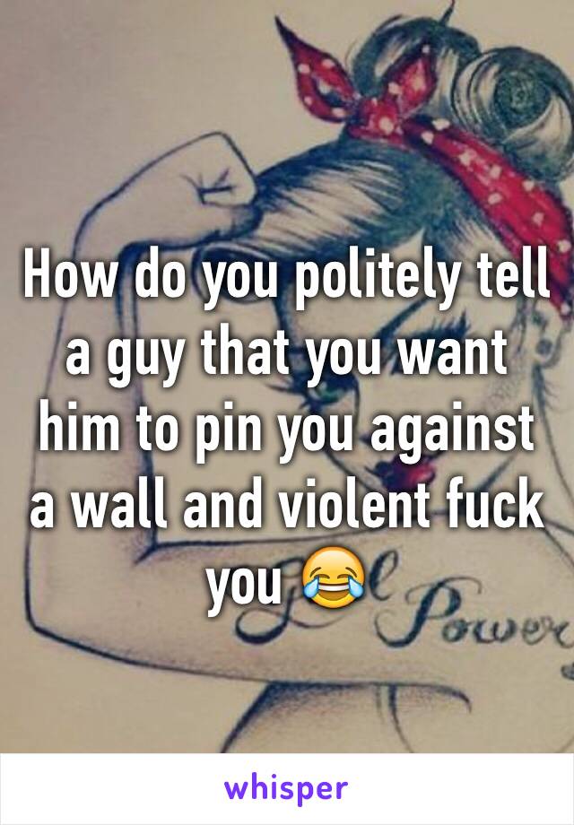 How do you politely tell a guy that you want him to pin you against a wall and violent fuck you 😂