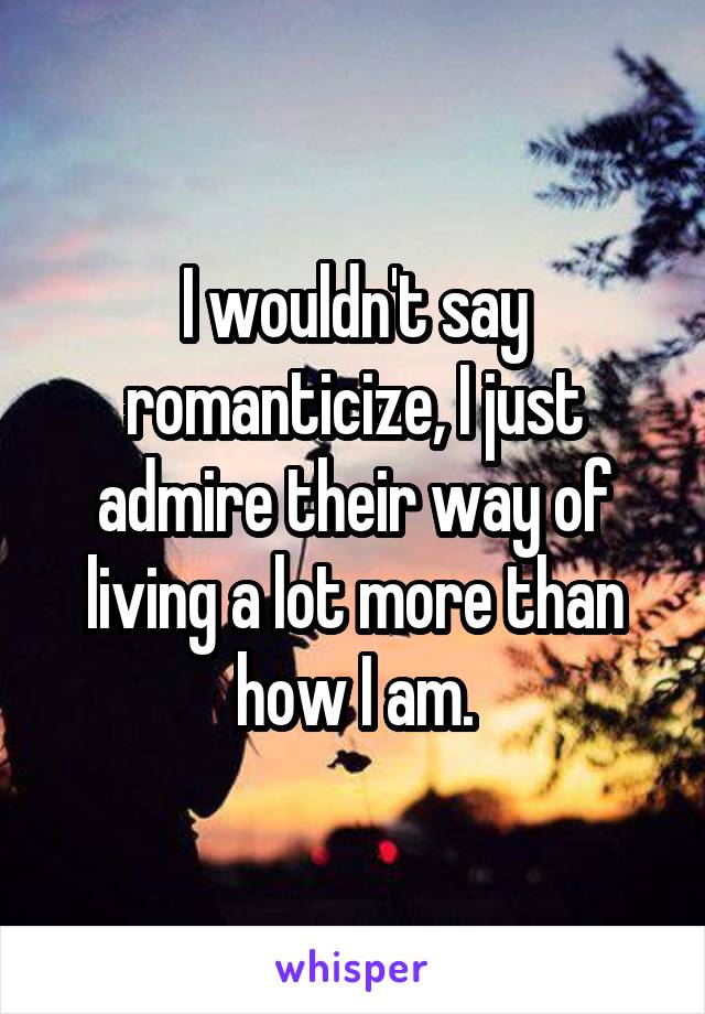 I wouldn't say romanticize, I just admire their way of living a lot more than how I am.