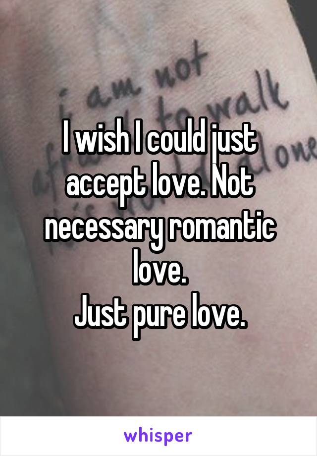 I wish I could just accept love. Not necessary romantic love.
Just pure love.