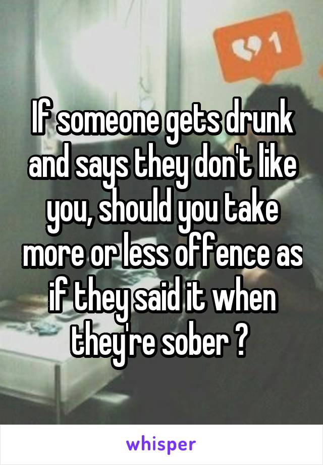 If someone gets drunk and says they don't like you, should you take more or less offence as if they said it when they're sober ? 