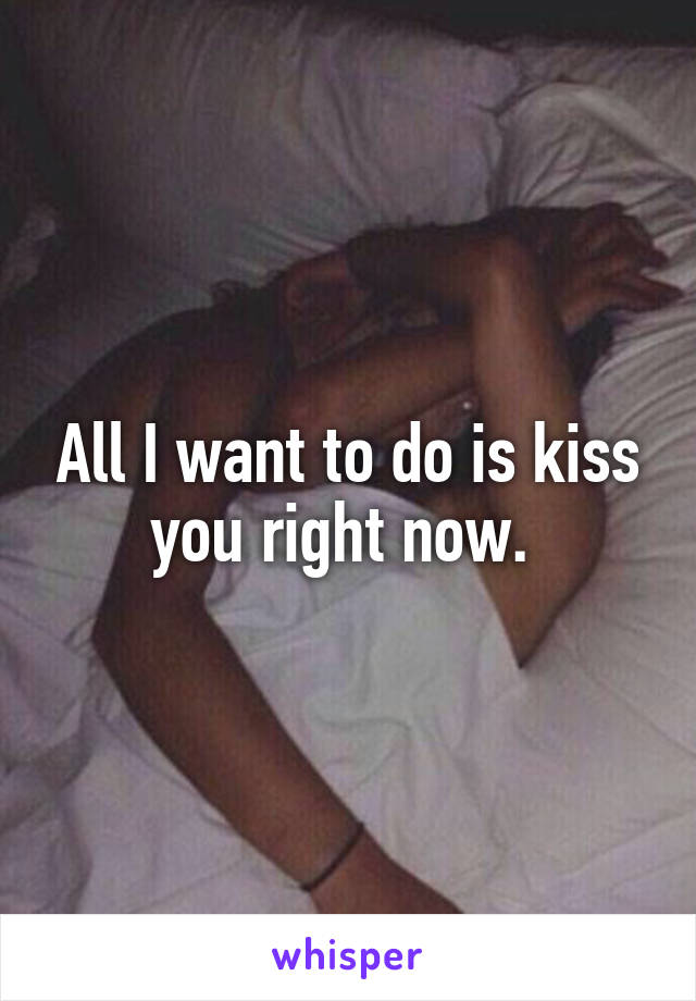 All I want to do is kiss you right now. 