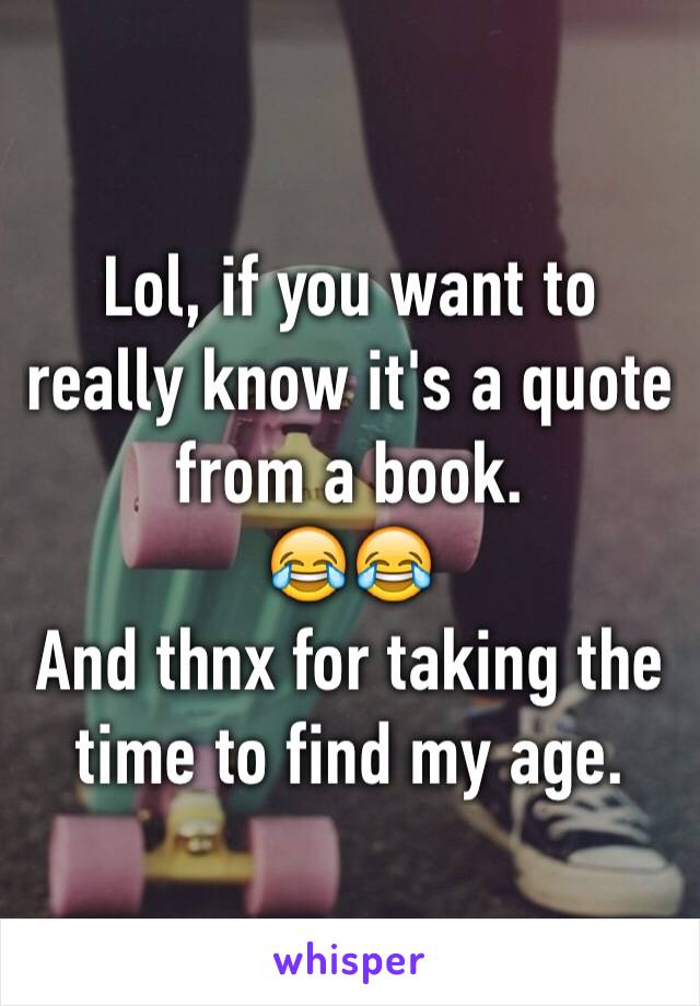 Lol, if you want to really know it's a quote from a book.   
😂😂
And thnx for taking the time to find my age.