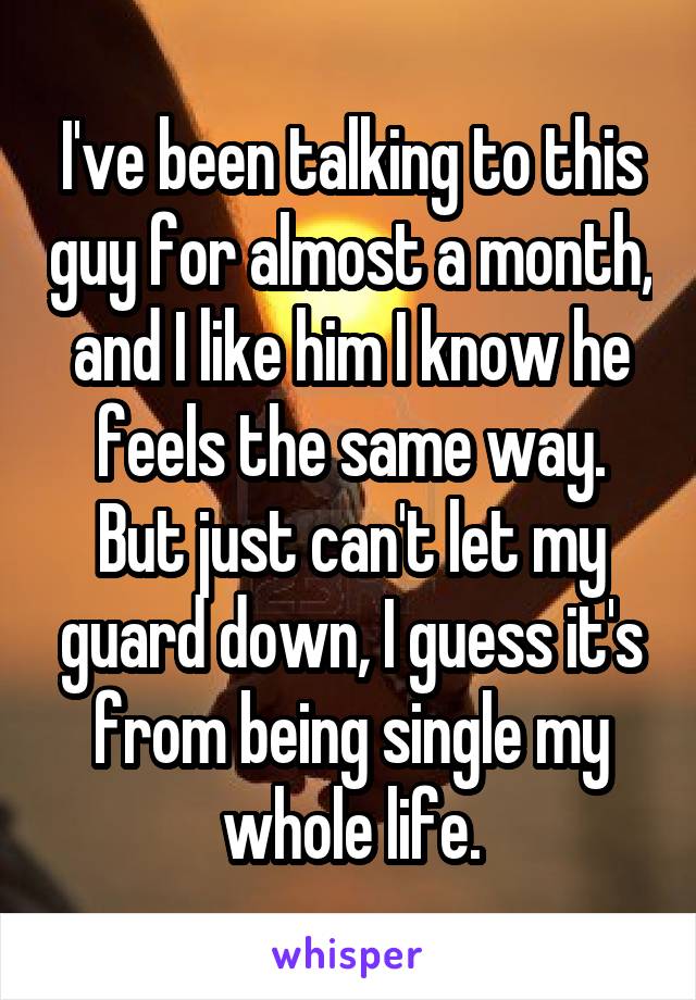 I've been talking to this guy for almost a month, and I like him I know he feels the same way. But just can't let my guard down, I guess it's from being single my whole life.