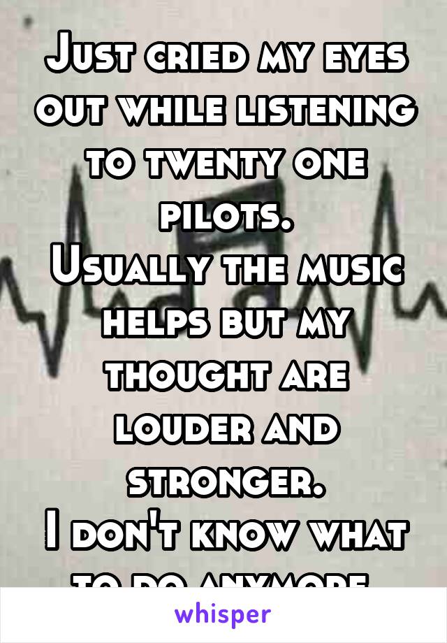 Just cried my eyes out while listening to twenty one pilots.
Usually the music helps but my thought are louder and stronger.
I don't know what to do anymore.