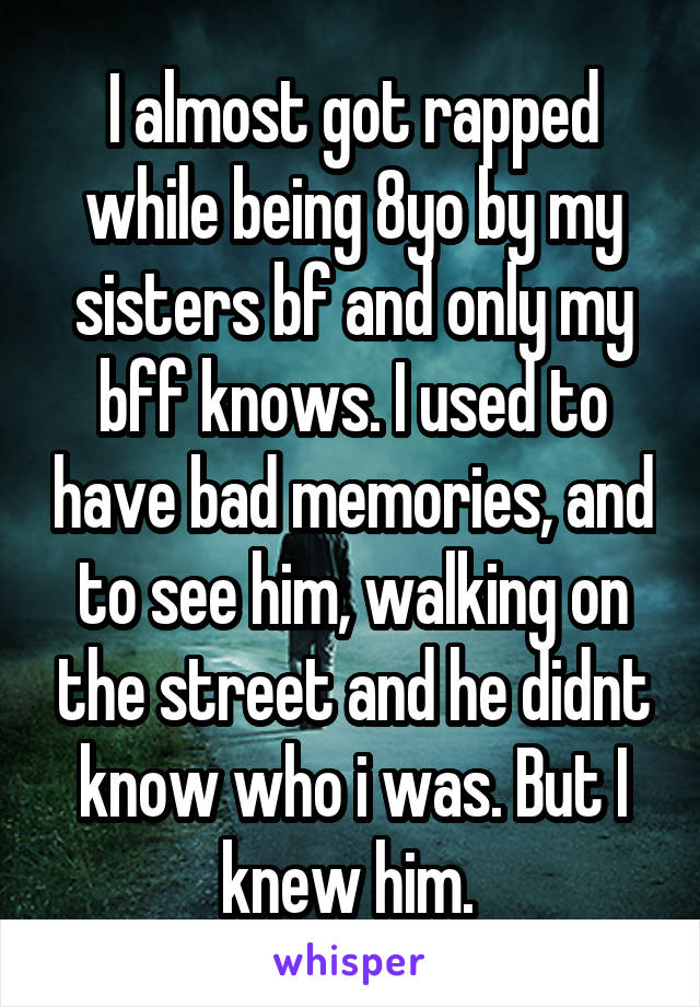 I almost got rapped while being 8yo by my sisters bf and only my bff knows. I used to have bad memories, and to see him, walking on the street and he didnt know who i was. But I knew him. 