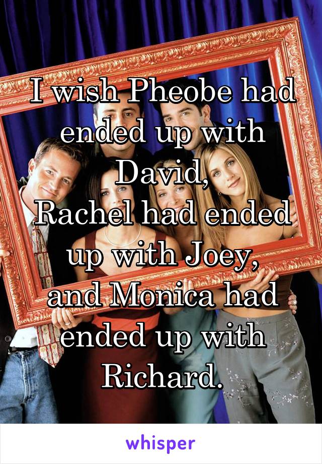 I wish Pheobe had ended up with David,
Rachel had ended up with Joey,
and Monica had ended up with Richard.