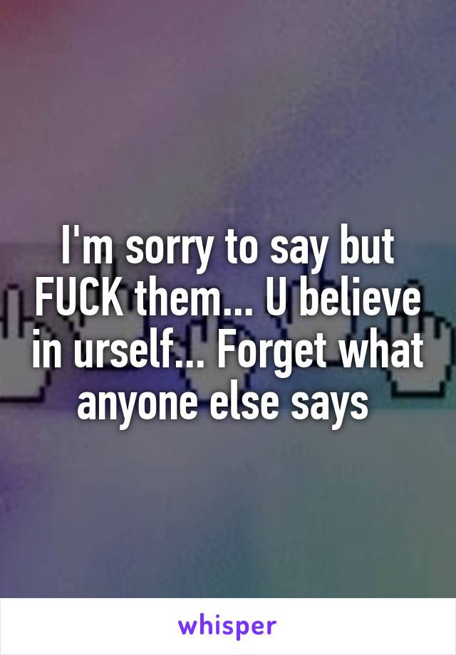 I'm sorry to say but FUCK them... U believe in urself... Forget what anyone else says 