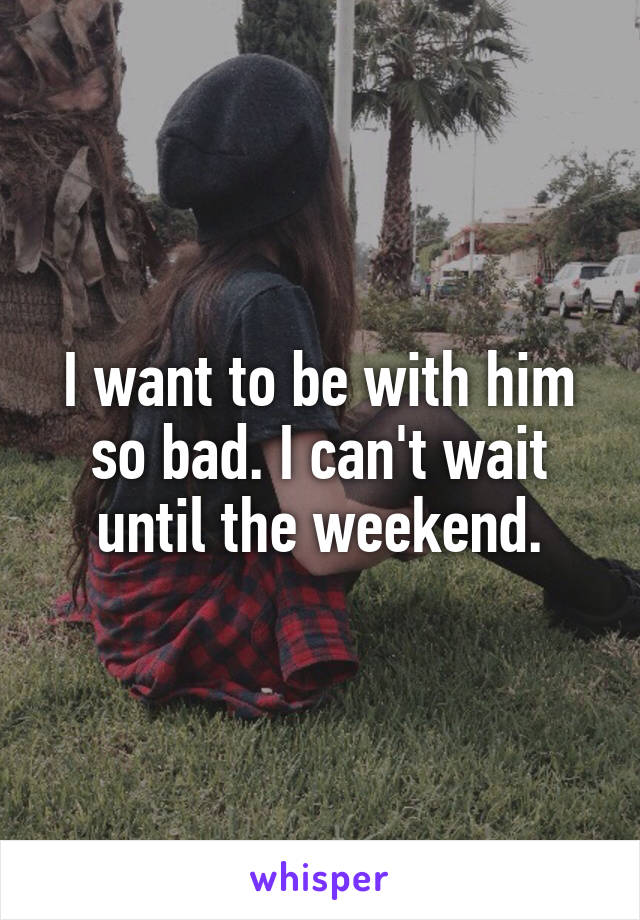 I want to be with him so bad. I can't wait until the weekend.