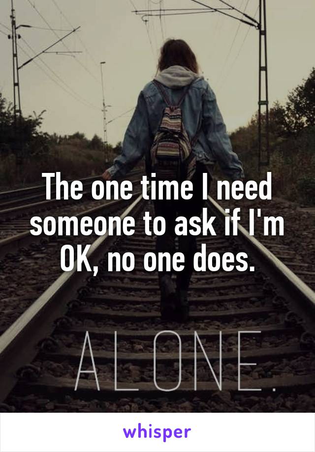 The one time I need someone to ask if I'm OK, no one does.