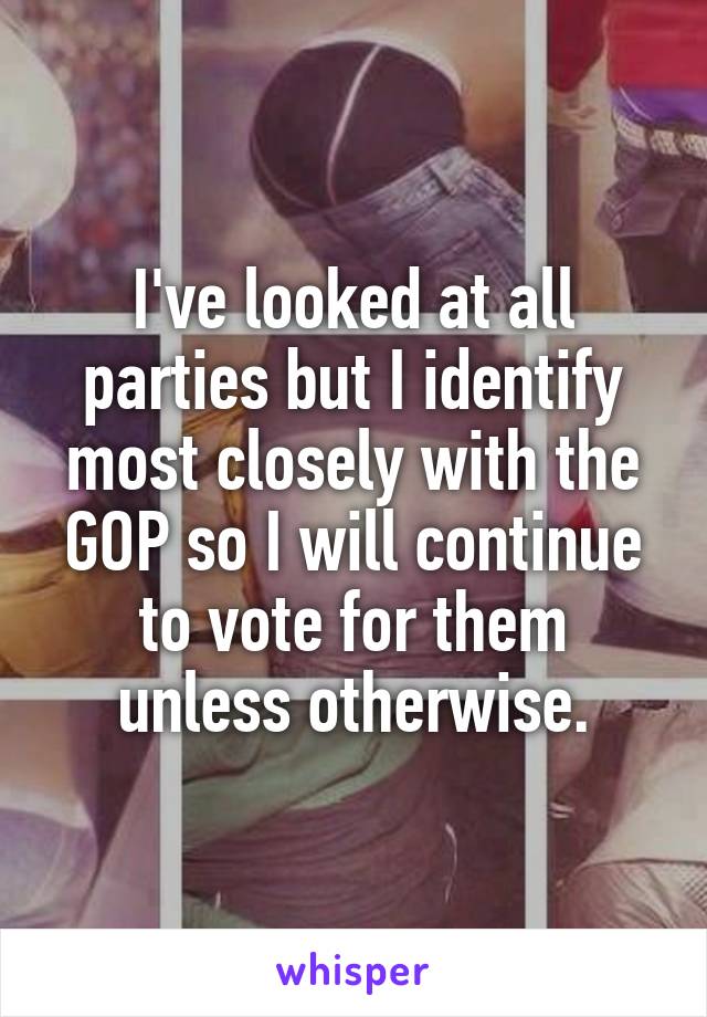 I've looked at all parties but I identify most closely with the GOP so I will continue to vote for them unless otherwise.