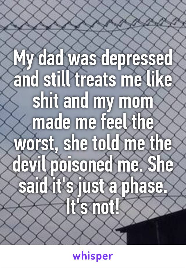 My dad was depressed and still treats me like shit and my mom made me feel the worst, she told me the devil poisoned me. She said it's just a phase. It's not!