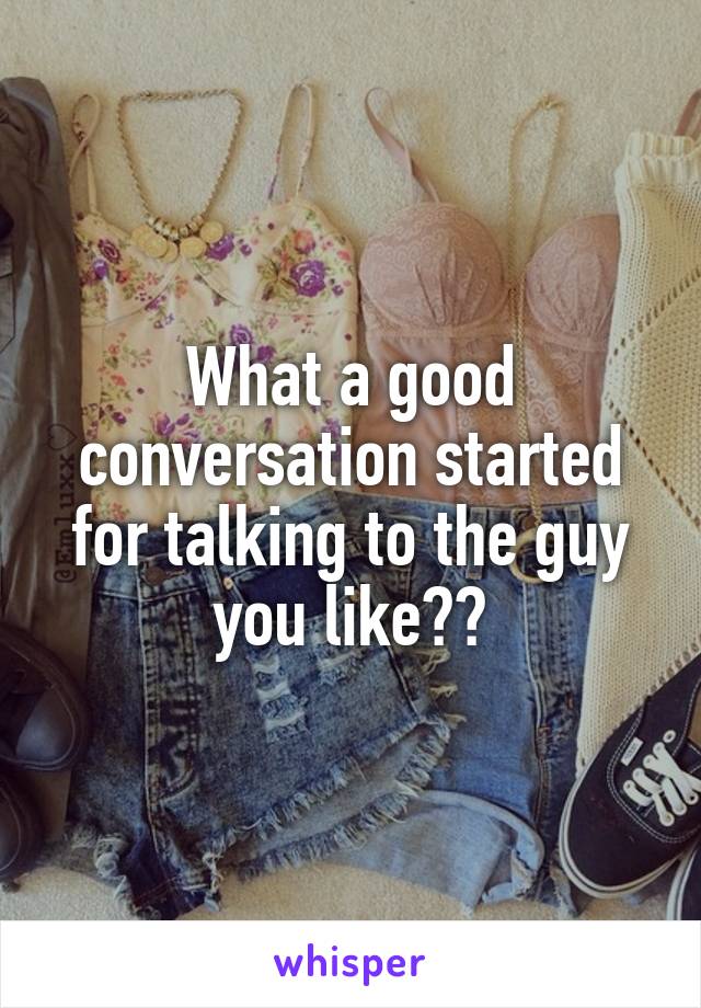 What a good conversation started for talking to the guy you like??