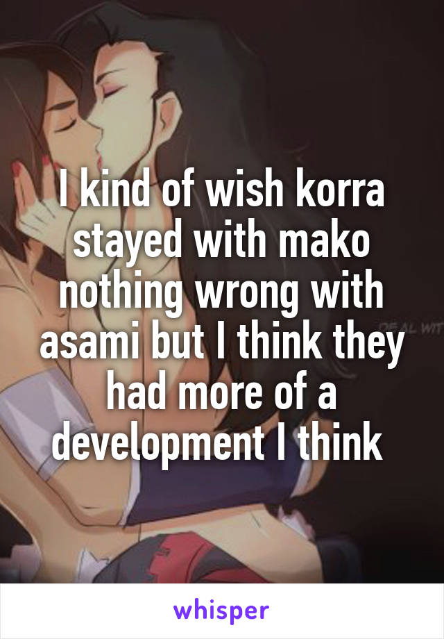 I kind of wish korra stayed with mako nothing wrong with asami but I think they had more of a development I think 