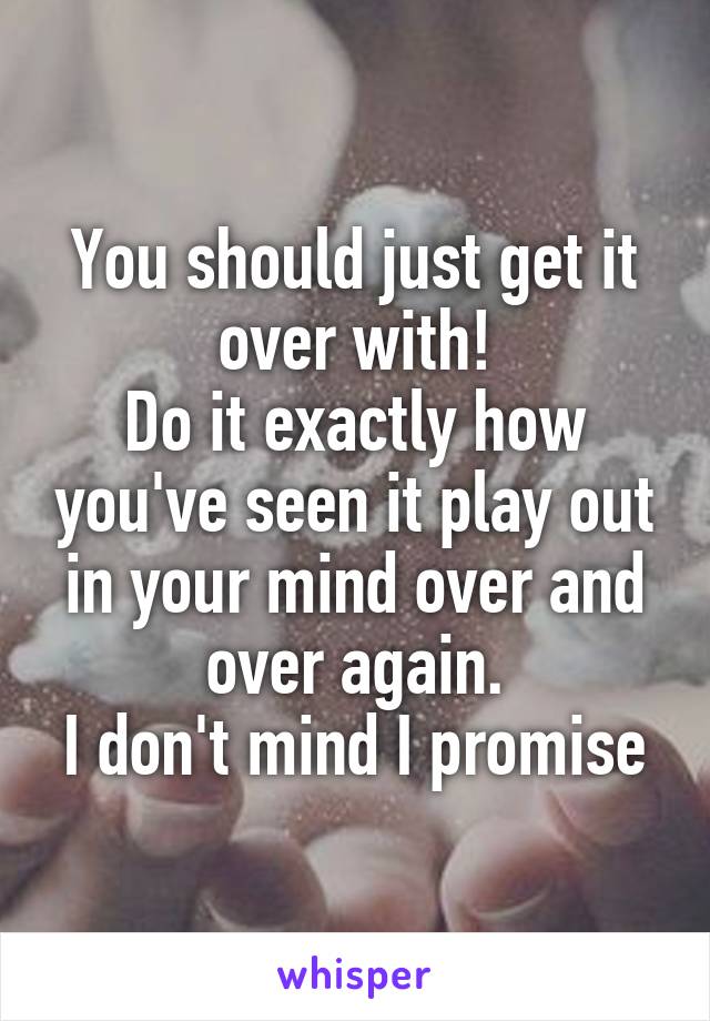 You should just get it over with!
Do it exactly how you've seen it play out in your mind over and over again.
I don't mind I promise