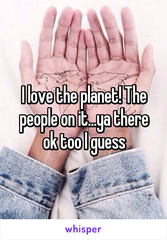 I love the planet! The people on it...ya there ok too I guess