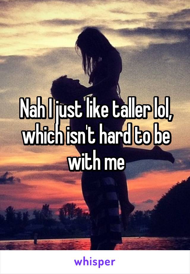 Nah I just like taller lol, which isn't hard to be with me