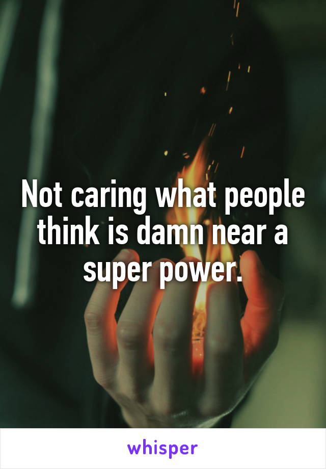 Not caring what people think is damn near a super power.