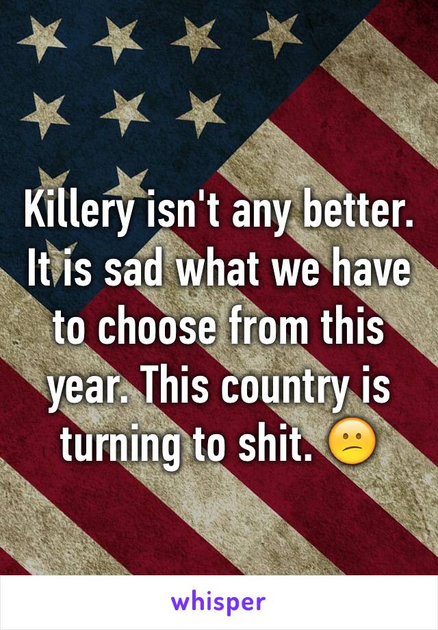 Killery isn't any better. It is sad what we have to choose from this year. This country is turning to shit. 😕