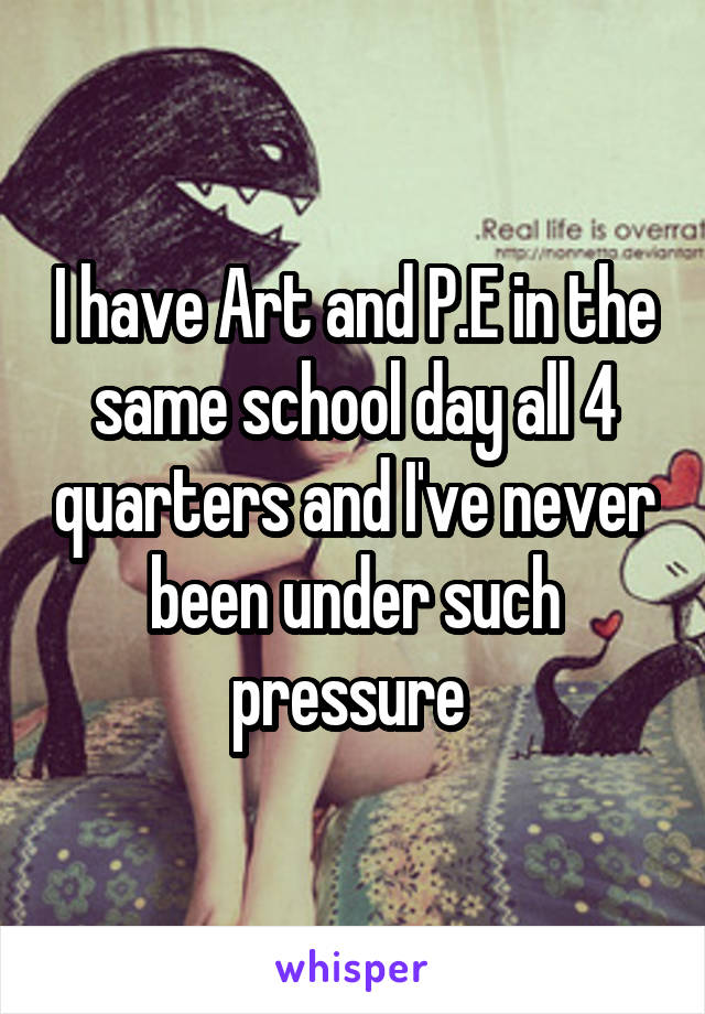 I have Art and P.E in the same school day all 4 quarters and I've never been under such pressure 