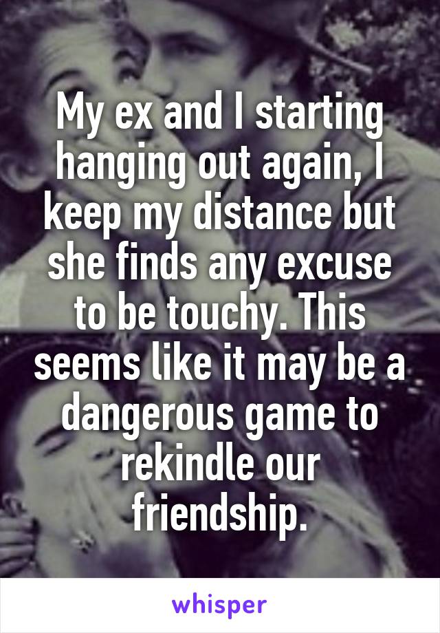 My ex and I starting hanging out again, I keep my distance but she finds any excuse to be touchy. This seems like it may be a dangerous game to rekindle our friendship.