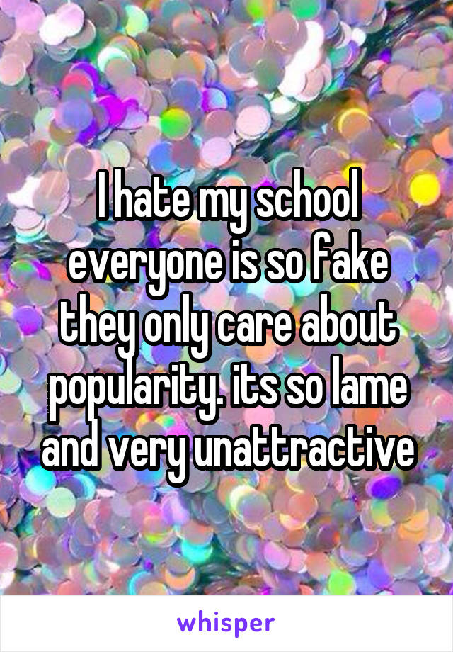 I hate my school everyone is so fake they only care about popularity. its so lame and very unattractive