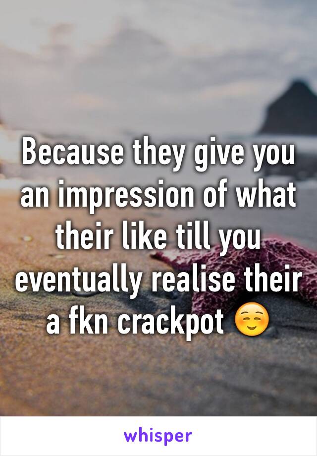 Because they give you an impression of what their like till you eventually realise their a fkn crackpot ☺️