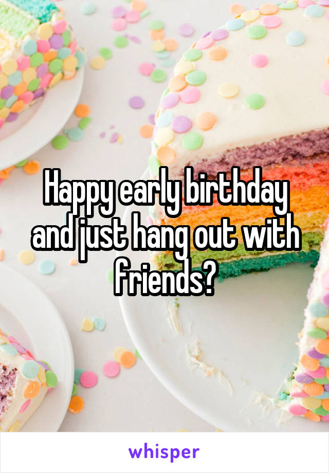 Happy early birthday and just hang out with friends?