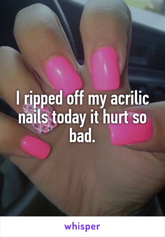 I ripped off my acrilic nails today it hurt so bad.