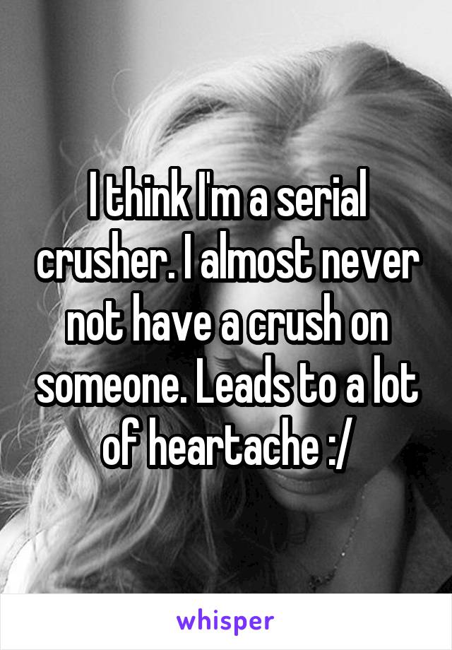 I think I'm a serial crusher. I almost never not have a crush on someone. Leads to a lot of heartache :/