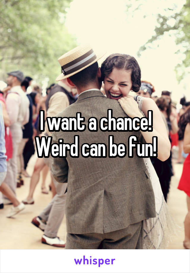 I want a chance!
Weird can be fun!