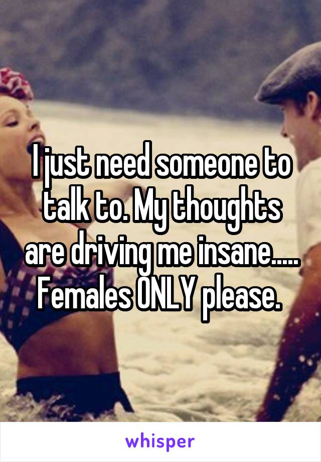 I just need someone to talk to. My thoughts are driving me insane.....
Females ONLY please. 