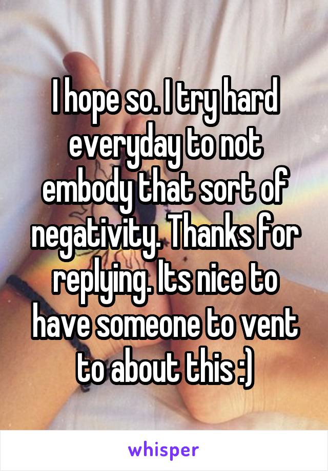 I hope so. I try hard everyday to not embody that sort of negativity. Thanks for replying. Its nice to have someone to vent to about this :)