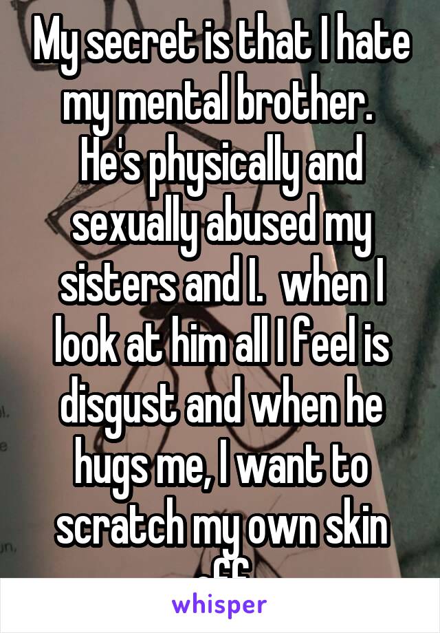 My secret is that I hate my mental brother.  He's physically and sexually abused my sisters and I.  when I look at him all I feel is disgust and when he hugs me, I want to scratch my own skin off