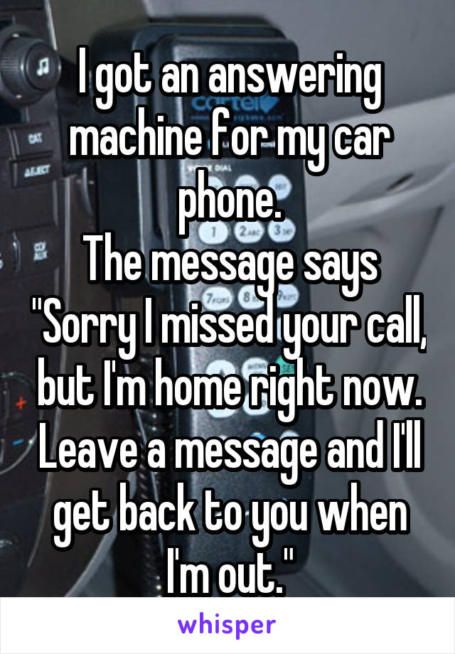 I got an answering machine for my car phone.
The message says "Sorry I missed your call, but I'm home right now. Leave a message and I'll get back to you when I'm out."