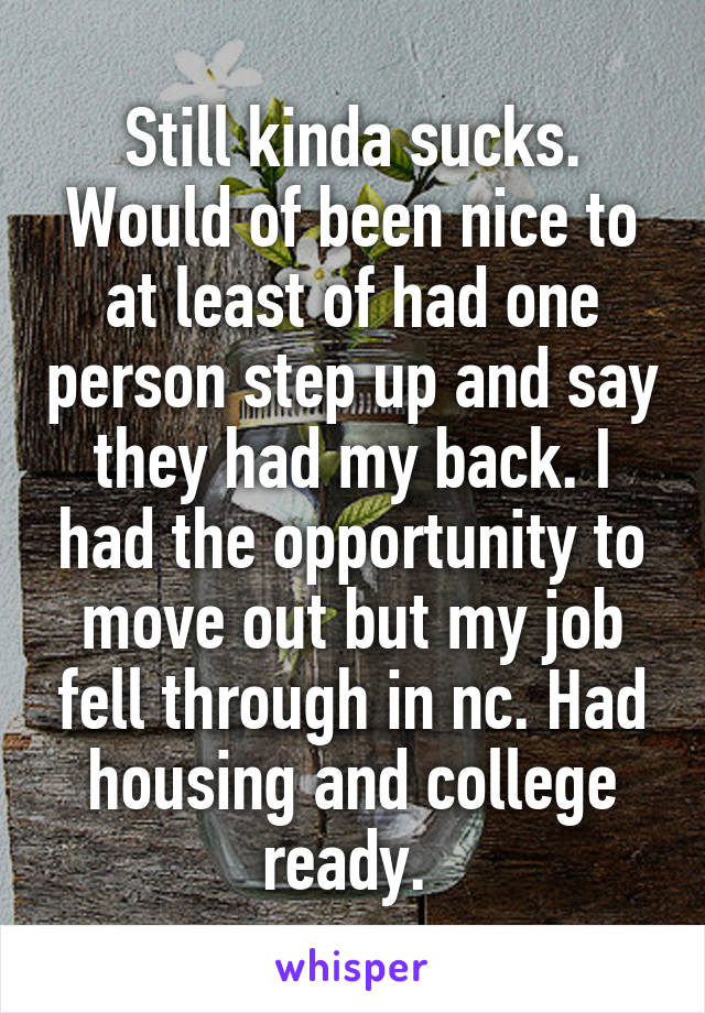 Still kinda sucks. Would of been nice to at least of had one person step up and say they had my back. I had the opportunity to move out but my job fell through in nc. Had housing and college ready. 