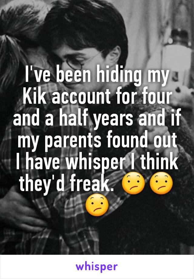 I've been hiding my Kik account for four and a half years and if my parents found out I have whisper I think they'd freak. 😕😕😕