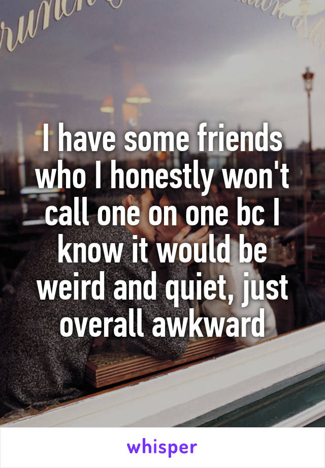 I have some friends who I honestly won't call one on one bc I know it would be weird and quiet, just overall awkward