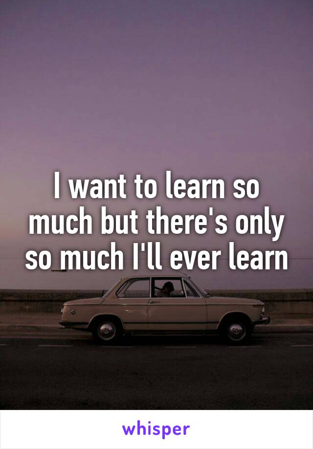 I want to learn so much but there's only so much I'll ever learn