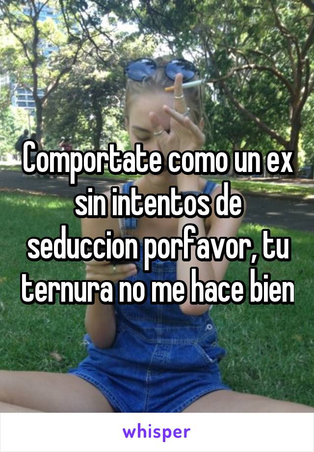 Comportate como un ex sin intentos de seduccion porfavor, tu ternura no me hace bien