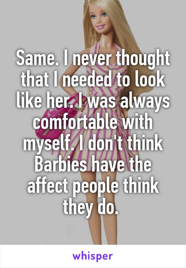 Same. I never thought that I needed to look like her. I was always comfortable with myself. I don't think Barbies have the affect people think they do. 