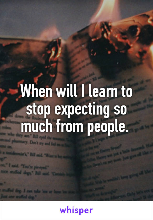 When will I learn to stop expecting so much from people. 