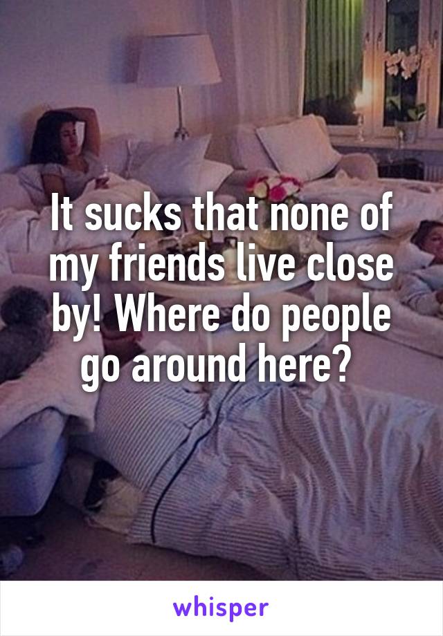 It sucks that none of my friends live close by! Where do people go around here? 
