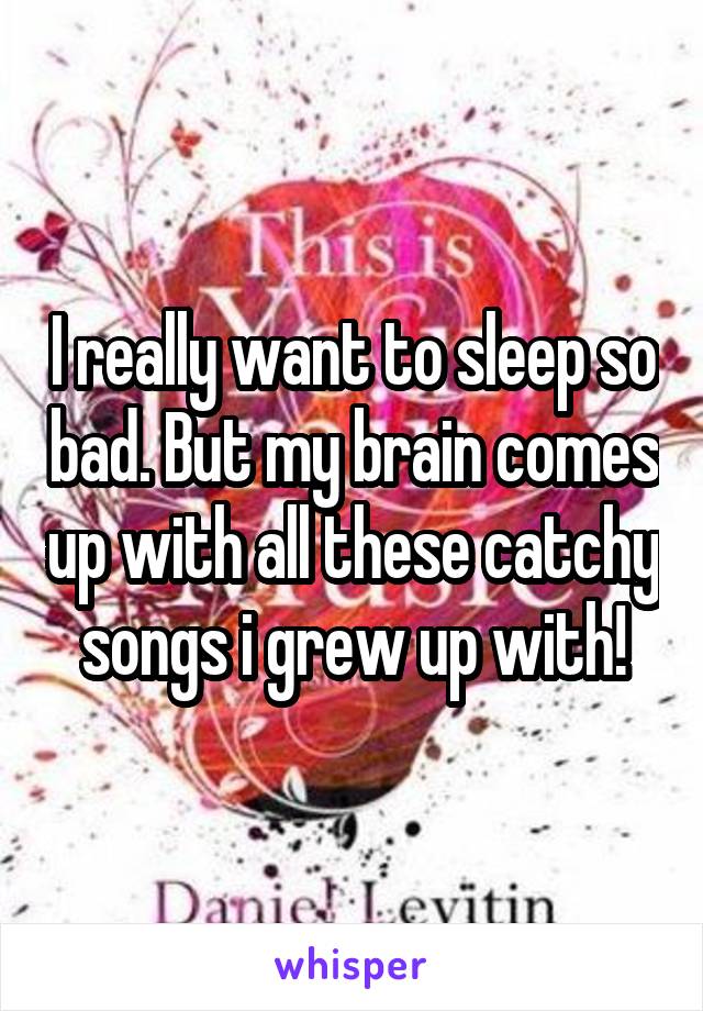 I really want to sleep so bad. But my brain comes up with all these catchy songs i grew up with!