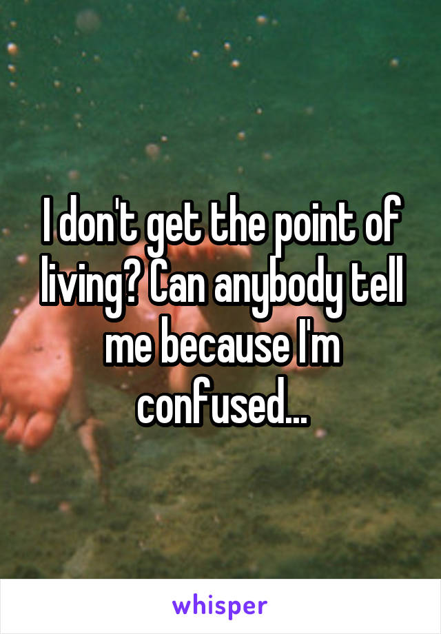 I don't get the point of living? Can anybody tell me because I'm confused...