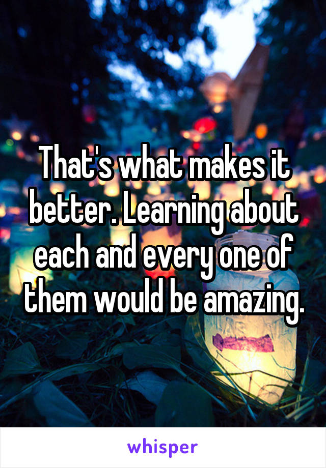 That's what makes it better. Learning about each and every one of them would be amazing.